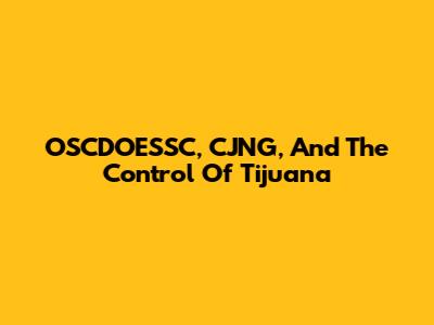 OSCDOESSC, CJNG, And The Control Of Tijuana