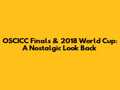 OSCICC Finals & 2018 World Cup: A Nostalgic Look Back