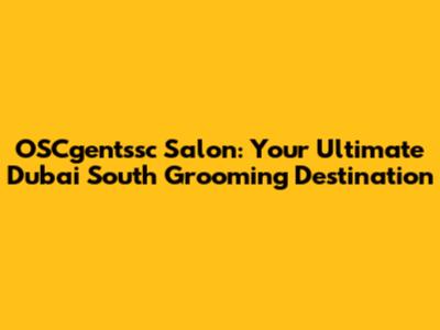 OSCgentssc Salon: Your Ultimate Dubai South Grooming Destination