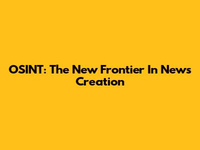 OSINT: The New Frontier In News Creation