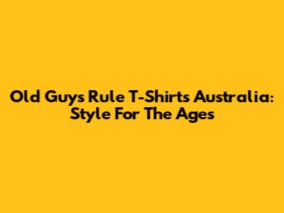 Old Guys Rule T-Shirts Australia: Style For The Ages