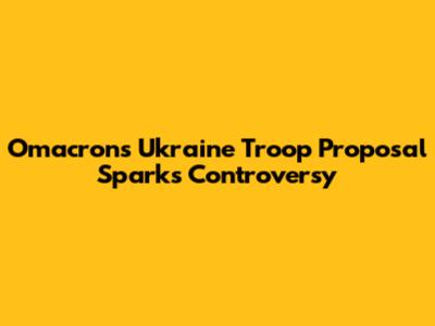 Omacron's Ukraine Troop Proposal Sparks Controversy