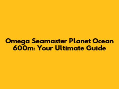 Omega Seamaster Planet Ocean 600m: Your Ultimate Guide