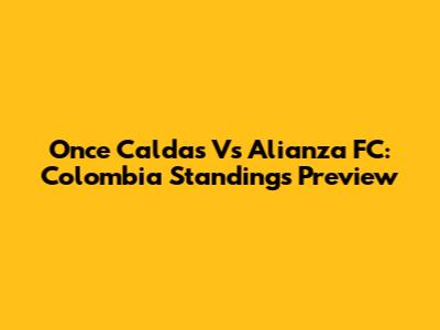 Once Caldas Vs Alianza FC: Colombia Standings Preview