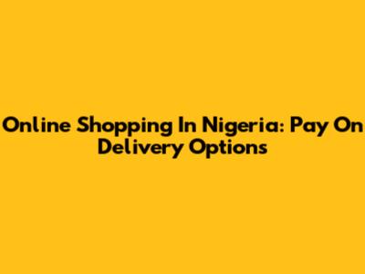 Online Shopping In Nigeria: Pay On Delivery Options