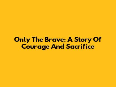 Only The Brave: A Story Of Courage And Sacrifice