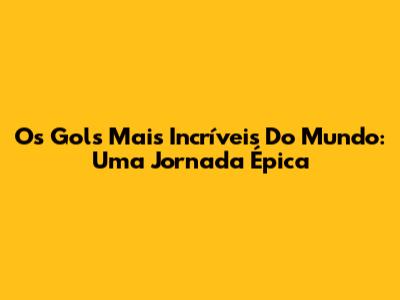 Os Gols Mais Incríveis Do Mundo: Uma Jornada Épica