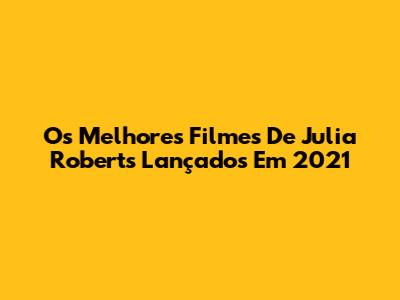 Os Melhores Filmes De Julia Roberts Lançados Em 2021