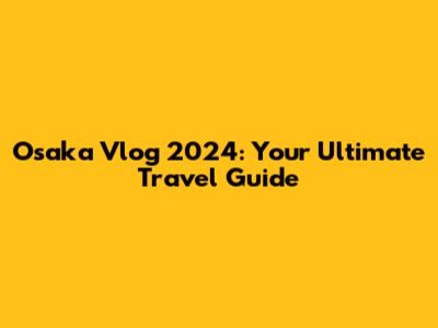Osaka Vlog 2024: Your Ultimate Travel Guide