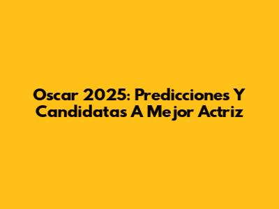 Oscar 2025: Predicciones Y Candidatas A Mejor Actriz