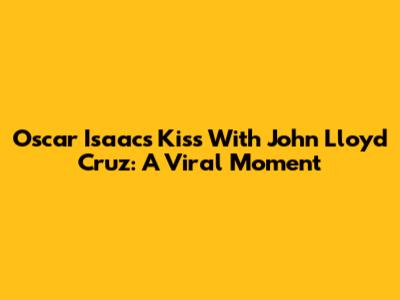 Oscar Isaac's Kiss With John Lloyd Cruz: A Viral Moment