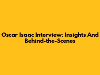 Oscar Isaac Interview: Insights And Behind-the-Scenes