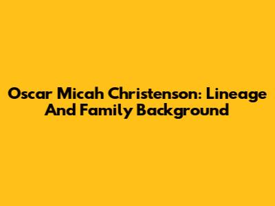 Oscar Micah Christenson: Lineage And Family Background