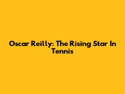 Oscar Reilly: The Rising Star In Tennis