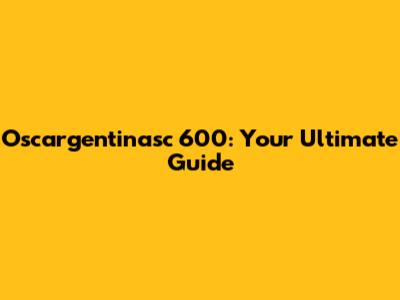 Oscargentinasc 600: Your Ultimate Guide