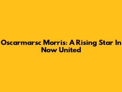 Oscarmarsc Morris: A Rising Star In Now United
