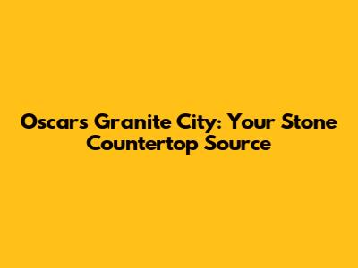 Oscars Granite City: Your Stone Countertop Source