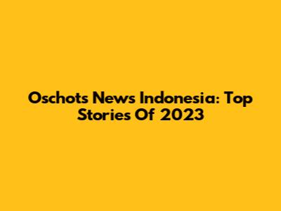 Oschots News Indonesia: Top Stories Of 2023