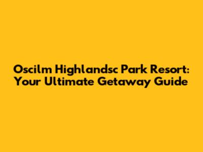 Oscilm Highlandsc Park Resort: Your Ultimate Getaway Guide