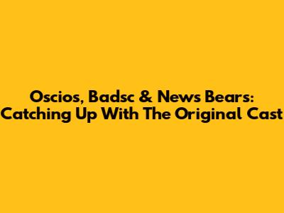 Oscios, Badsc & News Bears: Catching Up With The Original Cast