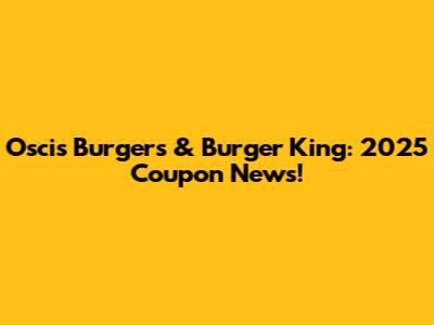 Oscis Burgers & Burger King: 2025 Coupon News!