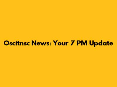 Oscitnsc News: Your 7 PM Update