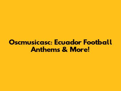 Oscmusicasc: Ecuador Football Anthems & More!