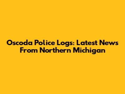 Oscoda Police Logs: Latest News From Northern Michigan