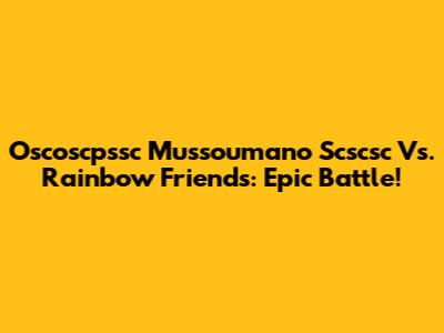 Oscoscpssc Mussoumano Scscsc Vs. Rainbow Friends: Epic Battle!