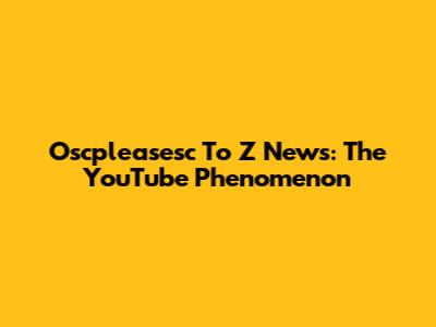 Oscpleasesc To Z News: The YouTube Phenomenon