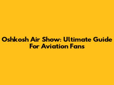Oshkosh Air Show: Ultimate Guide For Aviation Fans