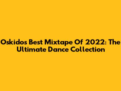 Oskido's Best Mixtape Of 2022: The Ultimate Dance Collection