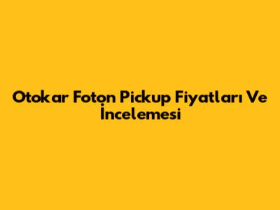 Otokar Foton Pickup Fiyatları Ve İncelemesi