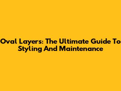Oval Layers: The Ultimate Guide To Styling And Maintenance