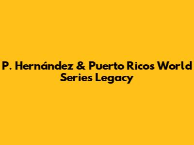 P. Hernández & Puerto Rico's World Series Legacy