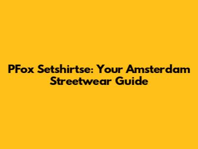 PFox Setshirtse: Your Amsterdam Streetwear Guide