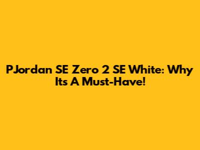 PJordan SE Zero 2 SE White: Why It's A Must-Have!
