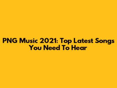 PNG Music 2021: Top Latest Songs You Need To Hear