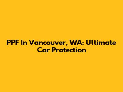 PPF In Vancouver, WA: Ultimate Car Protection