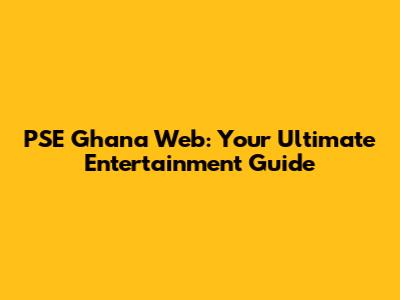 PSE Ghana Web: Your Ultimate Entertainment Guide