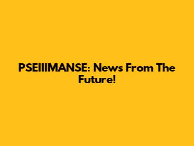 PSEIIIMANSE: News From The Future!