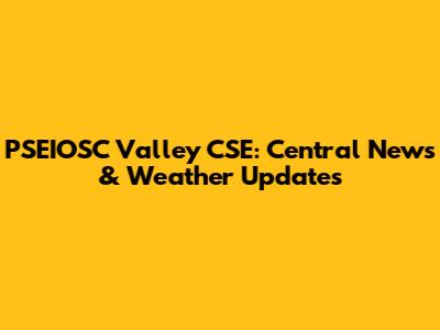 PSEIOSC Valley CSE: Central News & Weather Updates