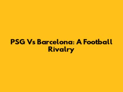 PSG Vs Barcelona: A Football Rivalry
