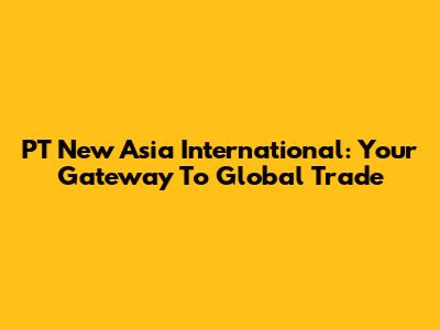 PT New Asia International: Your Gateway To Global Trade