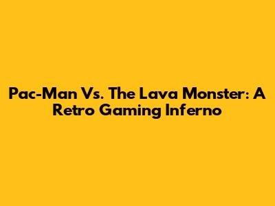 Pac-Man Vs. The Lava Monster: A Retro Gaming Inferno