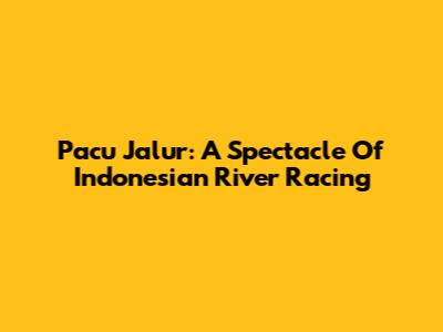 Pacu Jalur: A Spectacle Of Indonesian River Racing
