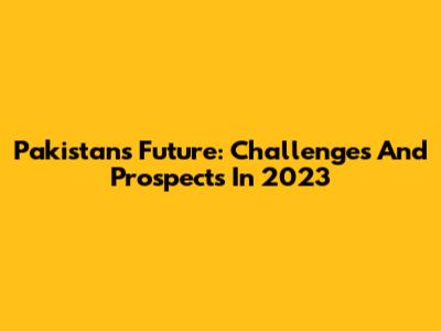 Pakistan's Future: Challenges And Prospects In 2023