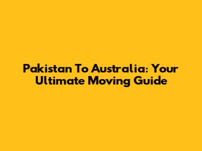 Pakistan To Australia: Your Ultimate Moving Guide