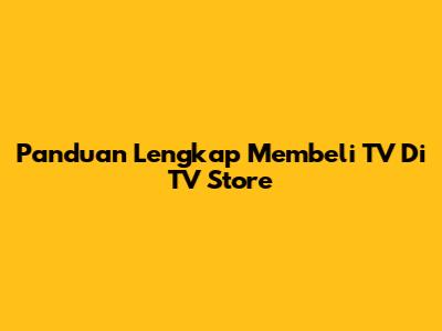 Panduan Lengkap Membeli TV Di TV Store