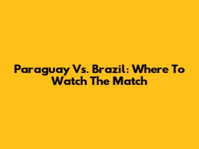 Paraguay Vs. Brazil: Where To Watch The Match